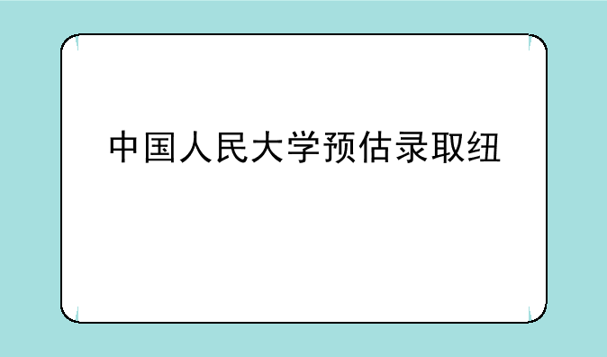 中国人民大学预估录取线出炉