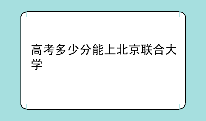 高考多少分能上北京联合大学