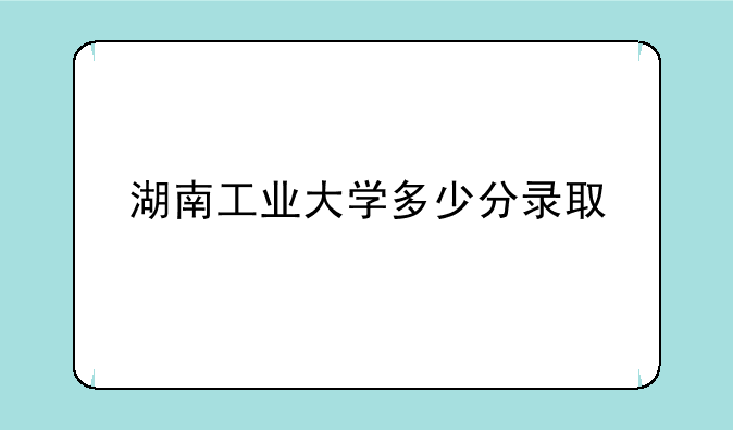 湖南工业大学多少分录取