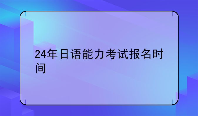 24年日语能力考试报名时间