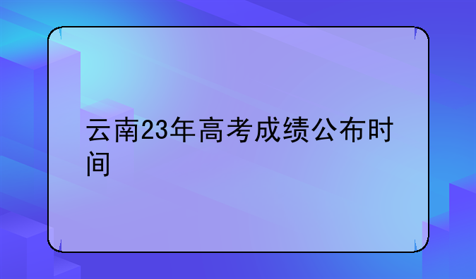 云南23年高考成绩公布时间