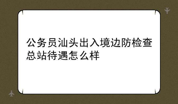 公务员汕头出入境边防检查总站待遇怎么样