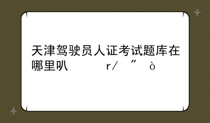 天津驾驶员人证考试题库在哪里可以看到？