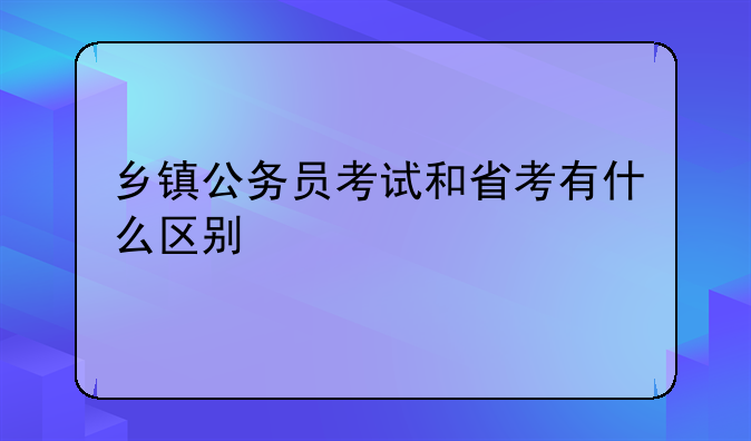 乡镇公务员考试和省考有什么区别