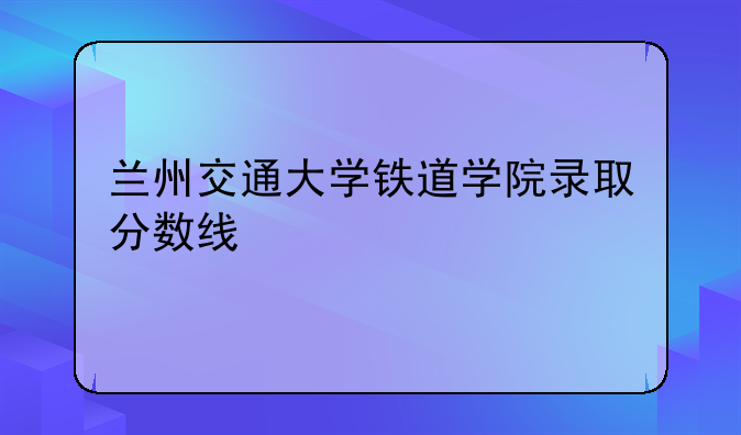 兰州交通大学铁道学院录取分数线