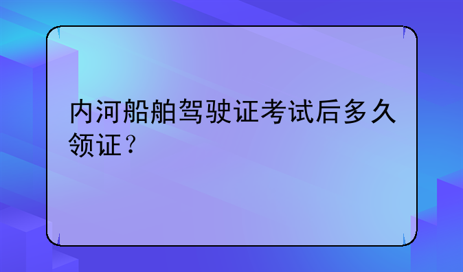 内河船舶驾驶证考试后多久领证？