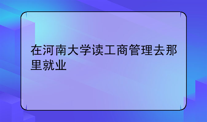 在河南大学读工商管理去那里就业