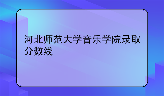 河北师范大学音乐学院录取分数线