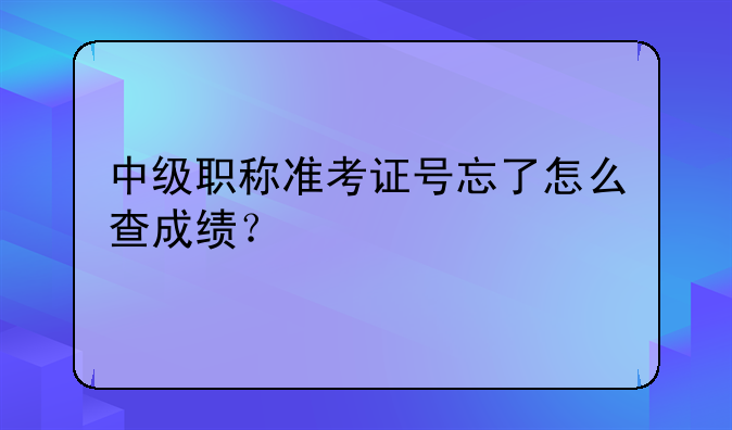中级职称准考证号忘了怎么查成绩？