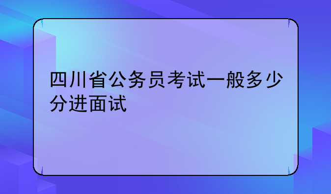 四川省公务员考试一般多少分进面试