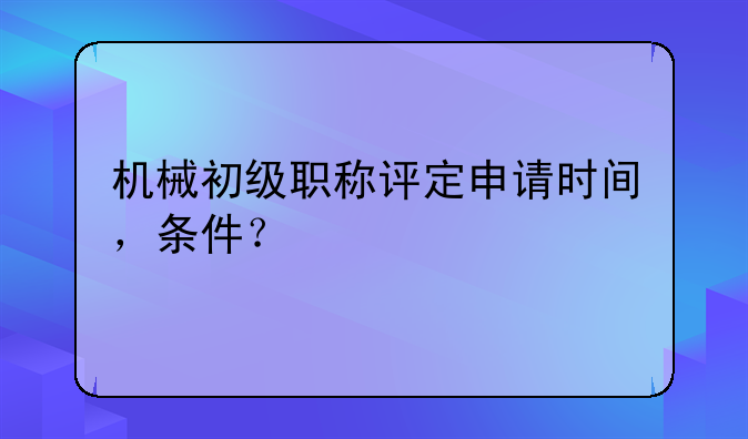 机械初级职称评定申请时间，条件？