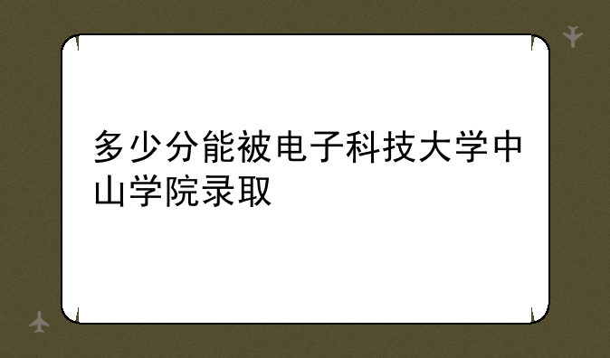 多少分能被电子科技大学中山学院录取