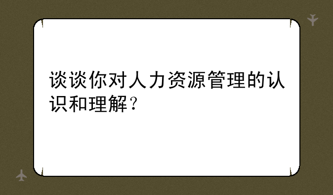 谈谈你对人力资源管理的认识和理解？