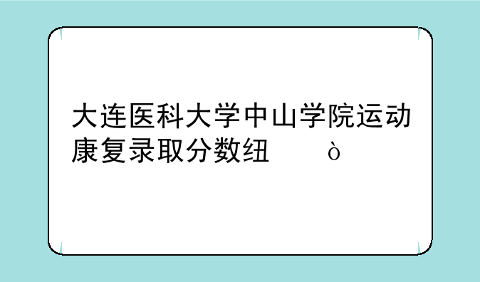 大连医科大学中山学院运动康复录取分数线？