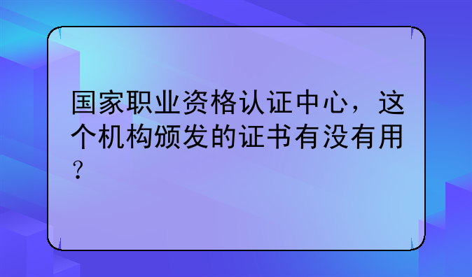国家职业资格认证中心，这个机构颁发的证书有没有用？
