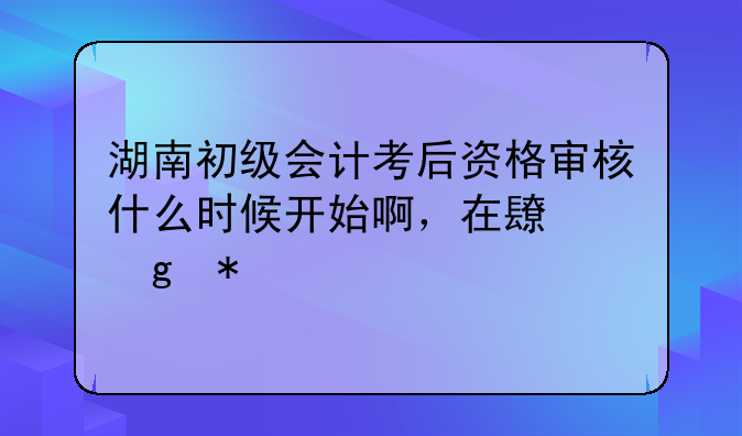 湖南初级会计考后资格审核什么时候开始啊，在长沙报考