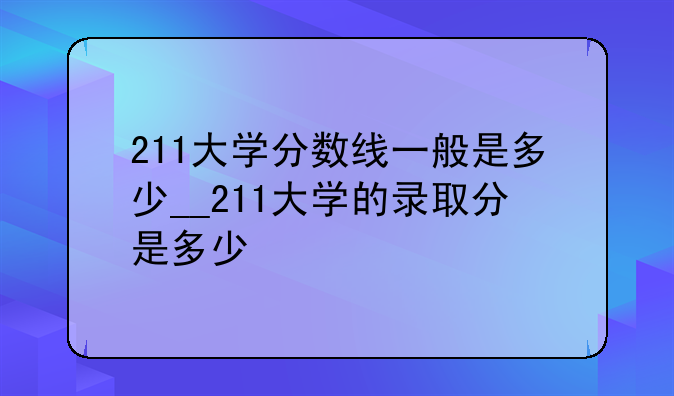 211大学分数线一般是多少__211大学的录取分是多少