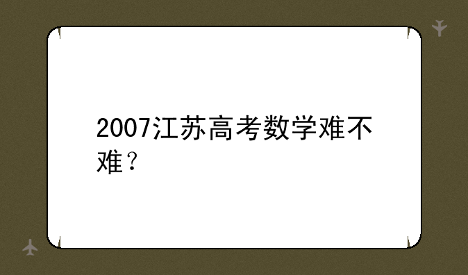 2007江苏高考数学难不难？