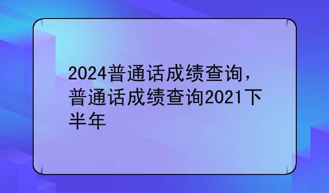 2024普通话成绩查询，普通话成绩查询2021下半年