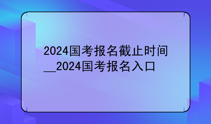 2024国考报名截止时间__2024国考报名入口