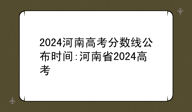 2024河南高考分数线公布时间:河南省2024高考