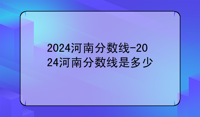 2024河南分数线-2024河南分数线是多少