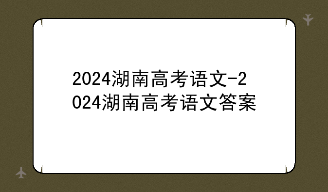 2024湖南高考语文-2024湖南高考语文答案