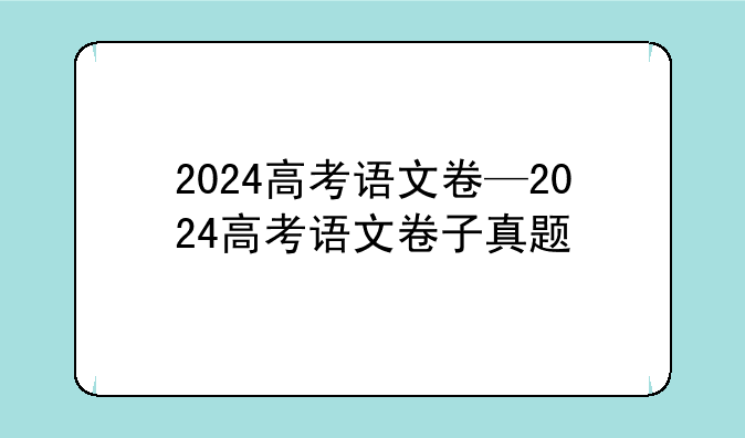 2024高考语文卷—2024高考语文卷子真题