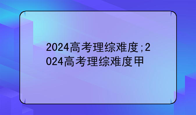 2024高考理综难度;2024高考理综难度甲