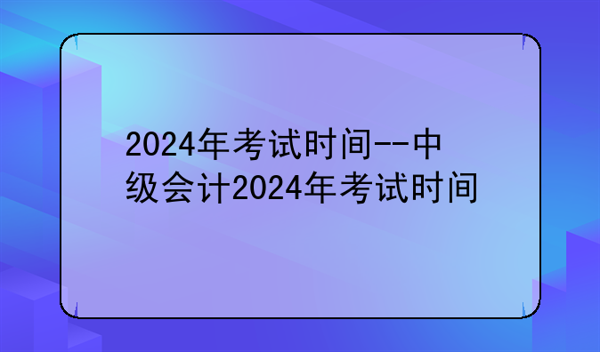 2024年考试时间--中级会计2024年考试时间