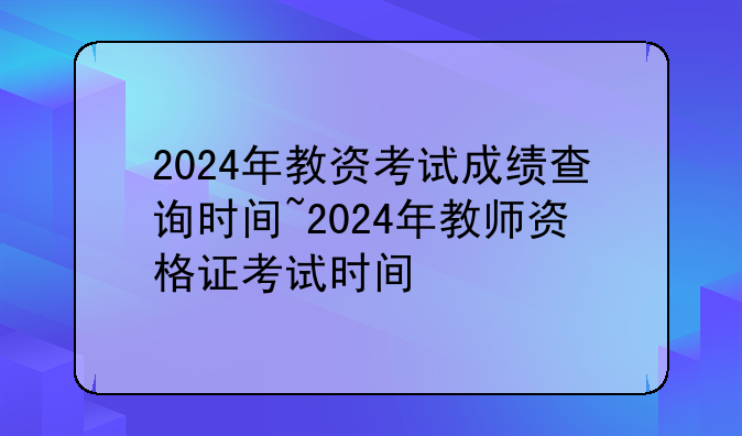 2024年教资考试成绩查询时间~2024年教师资格证考试时间