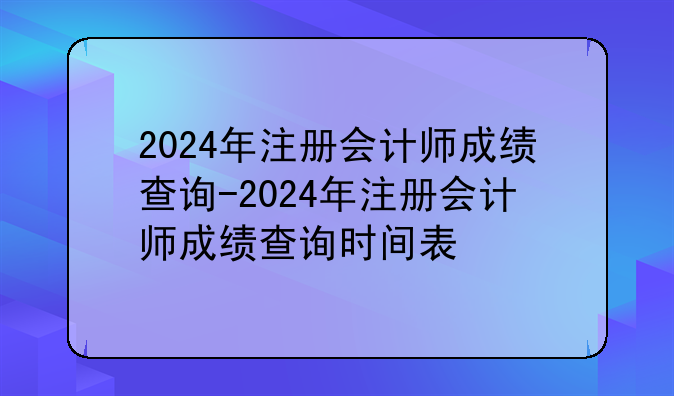 2024年注册会计师成绩查询-2024年注册会计师成绩查询时间表