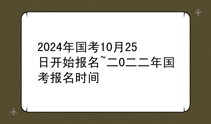 2024年国考10月25日开始报名~二0二二年国考报名时间