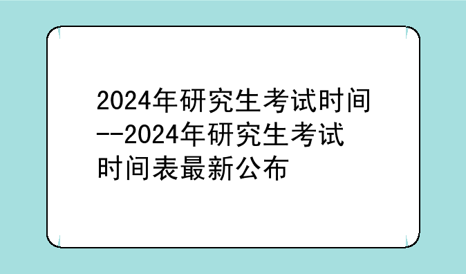 2024年研究生考试时间--2024年研究生考试时间表最新公布