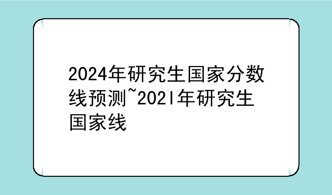 2024年研究生国家分数线预测~202l年研究生国家线