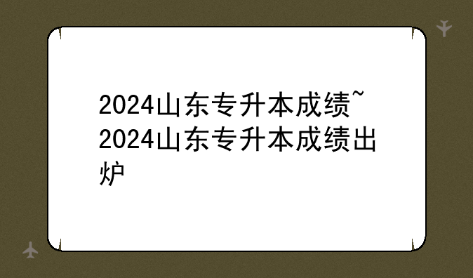 2024山东专升本成绩~2024山东专升本成绩出炉