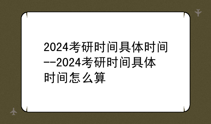 2024考研时间具体时间--2024考研时间具体时间怎么算