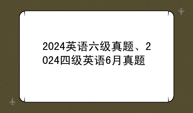 2024英语六级真题、2024四级英语6月真题