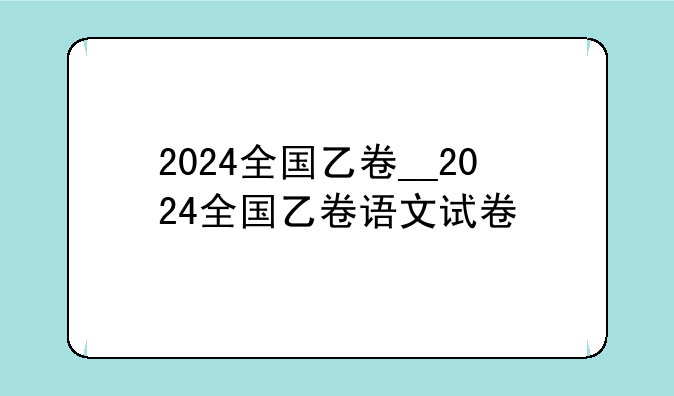 2024全国乙卷__2024全国乙卷语文试卷