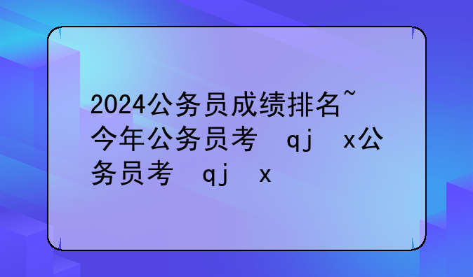2024公务员成绩排名~今年公务员考试成绩排名