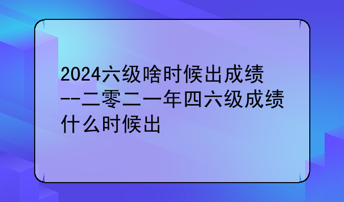 2024六级啥时候出成绩--二零二一年四六级成绩什么时候出
