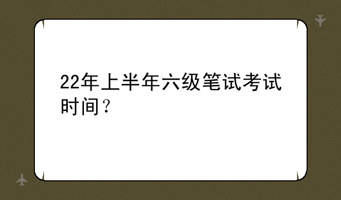22年上半年六级笔试考试时间？