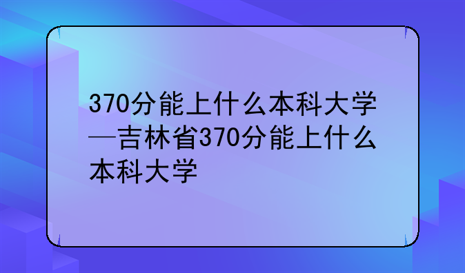 370分能上什么本科大学—吉林省370分能上什么本科大学