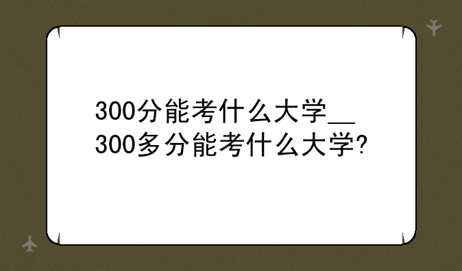 300分能考什么大学__300多分能考什么大学?