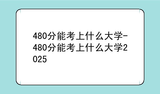 480分能考上什么大学-480分能考上什么大学2025