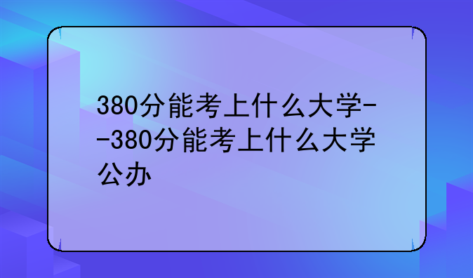 380分能考上什么大学--380分能考上什么大学公办