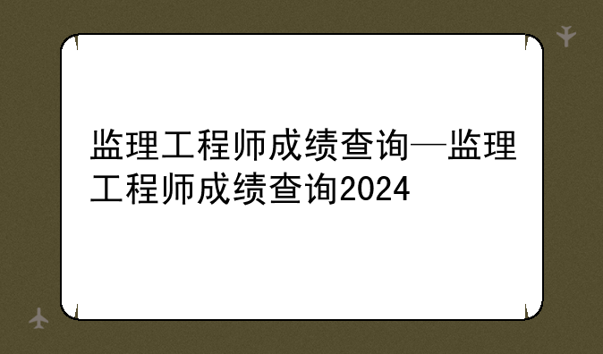 监理工程师成绩查询—监理工程师成绩查询2024