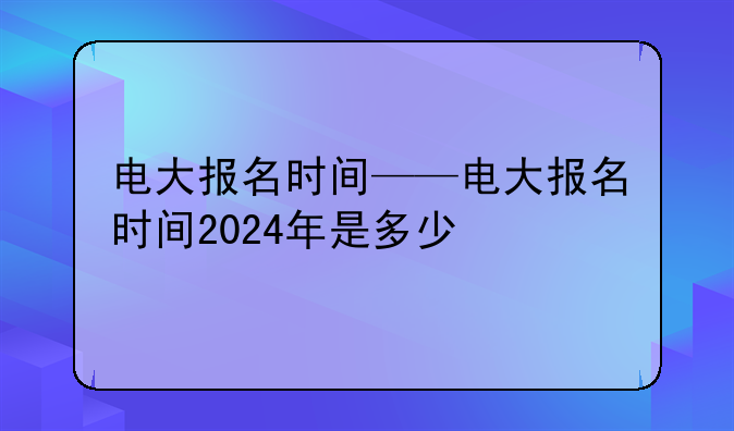 电大报名时间——电大报名时间2024年是多少