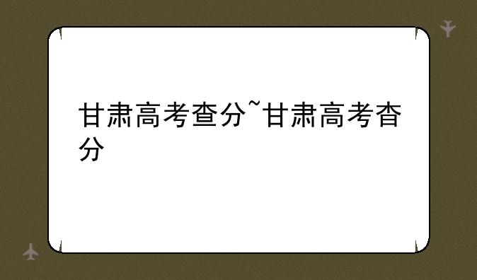 甘肃高考查分~甘肃高考杳分