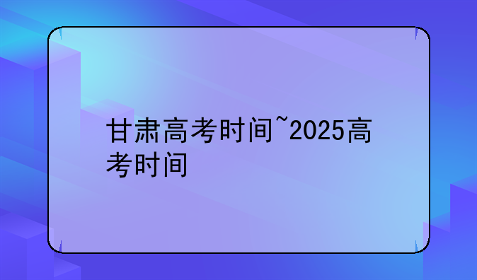 甘肃高考时间~2025高考时间